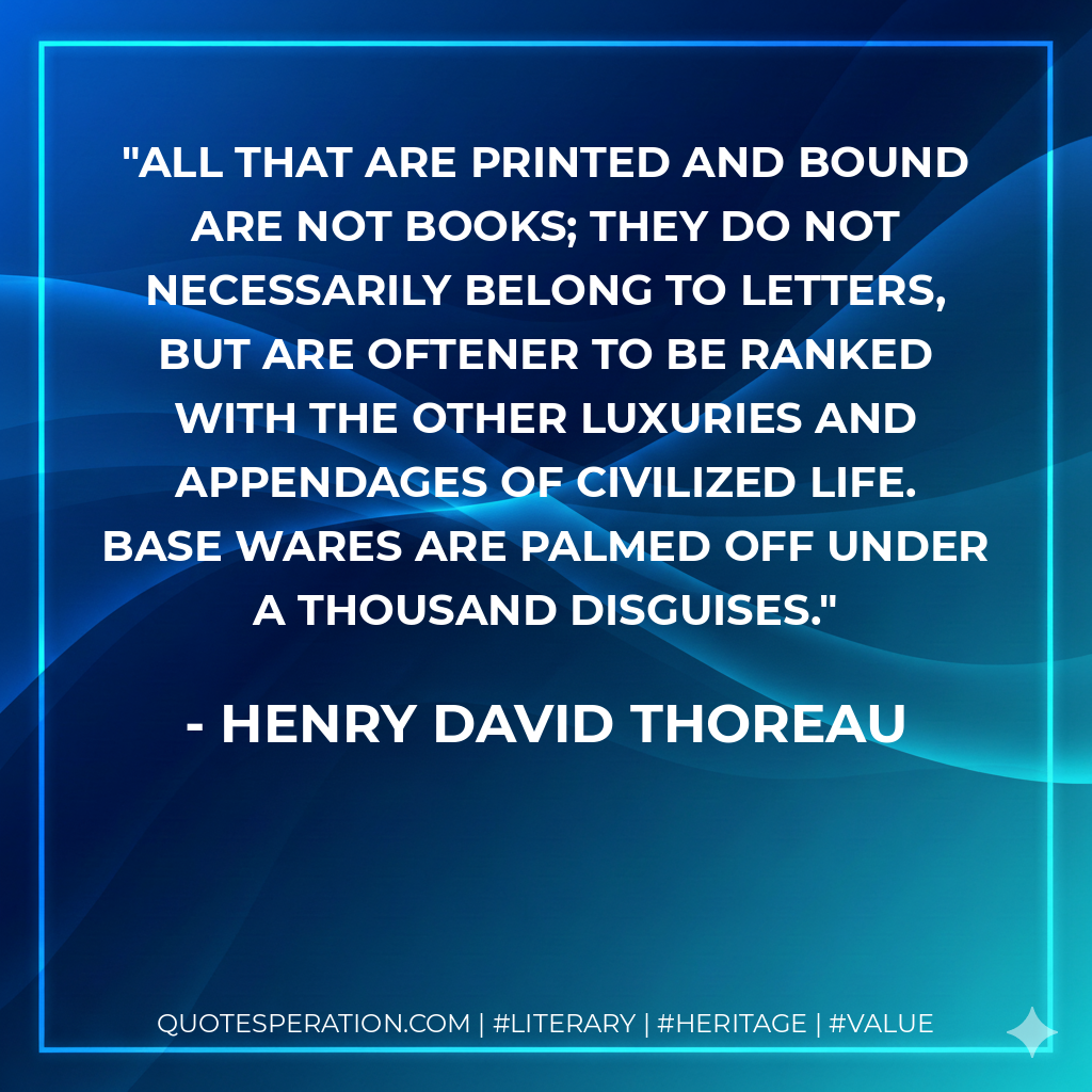 All that are printed and bound are not books; they do not necessarily belong to letters, but are oftener to be ranked with the other luxuries and appendages of civilized life. Base wares are palmed off under a thousand disguises. - Henry David Thoreau
