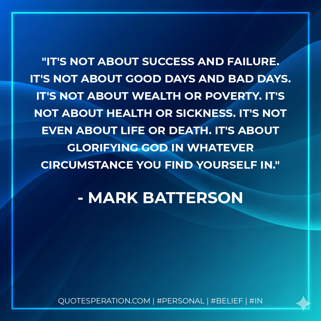 It's not about success and failure. It's not about good days and bad days. It's not about wealth or poverty. It's not about health or sickness. It's not even about life or death. It's about glorifying God in whatever circumstance you find yourself in. - Mark Batterson