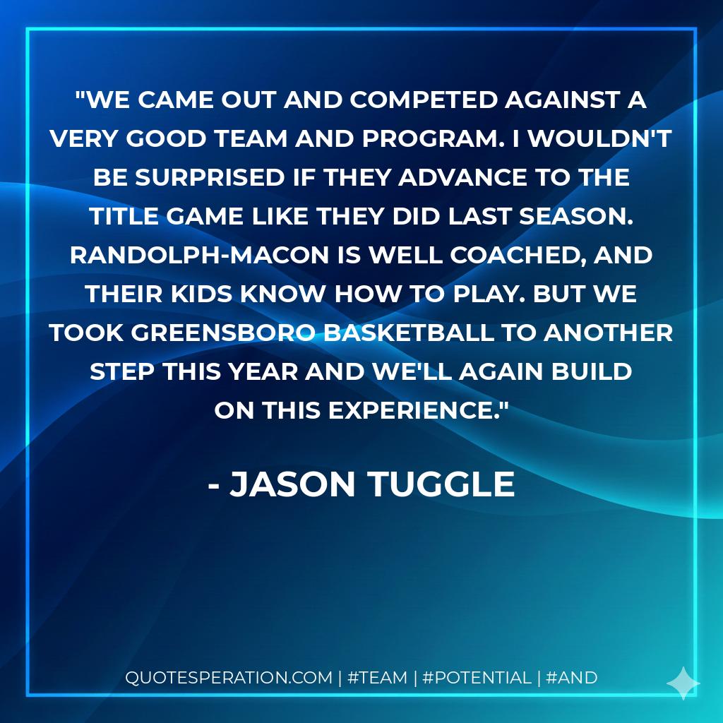 We came out and competed against a very good team and program. I wouldn't be surprised if they advance to the title game like they did last season. Randolph-Macon is well coached, and their kids know how to play. But we took Greensboro basketball to another step this year and we'll again build on this experience.