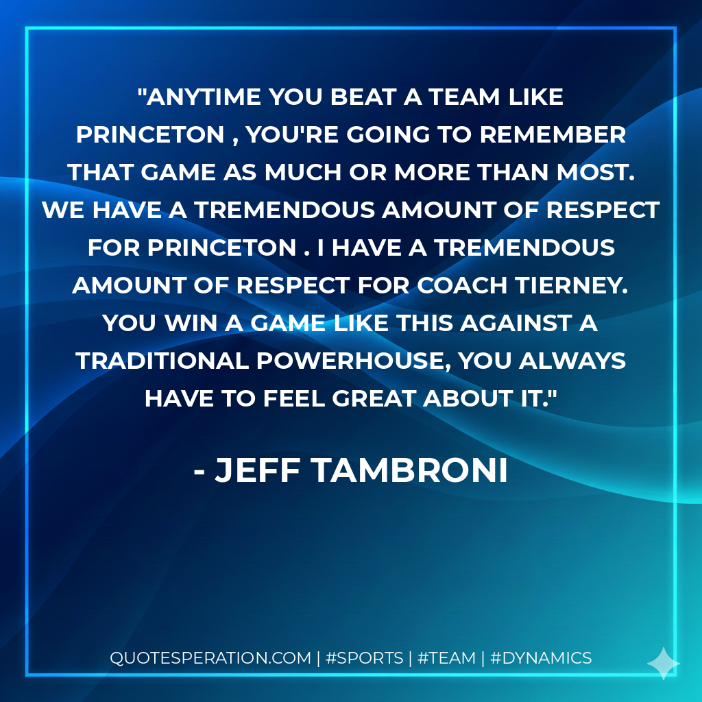 Anytime you beat a team like Princeton , you're going to remember that game as much or more than most. We have a tremendous amount of respect for Princeton . I have a tremendous amount of respect for Coach Tierney. You win a game like this against a traditional powerhouse, you always have to feel great about it.