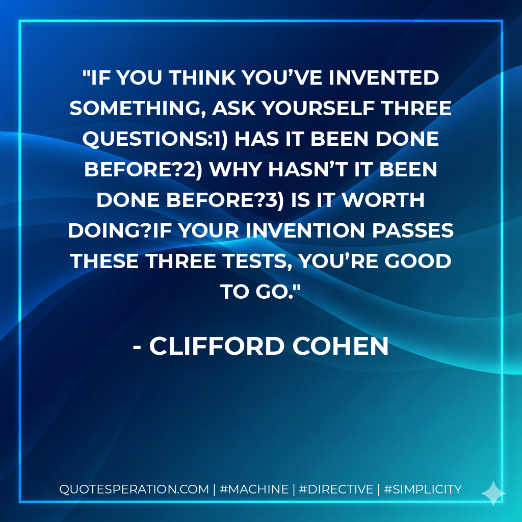 If you think you’ve invented something, ask yourself three questions:1) Has it been done before?2) Why hasn’t it been done before?3) Is it worth doing?If your invention passes these three tests, you’re good to go. - Clifford Cohen