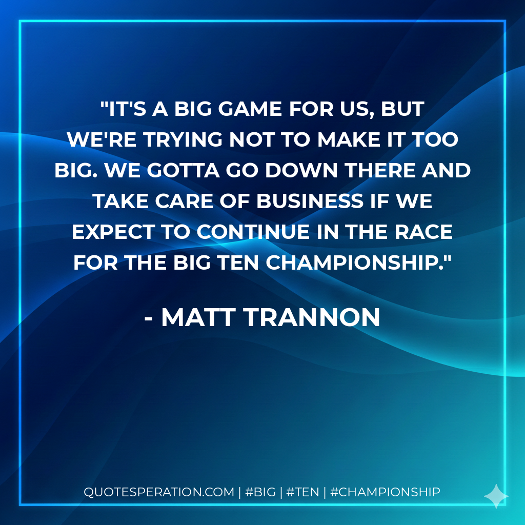 It's a big game for us, but we're trying not to make it too big. We gotta go down there and take care of business if we expect to continue in the race for the Big Ten championship.