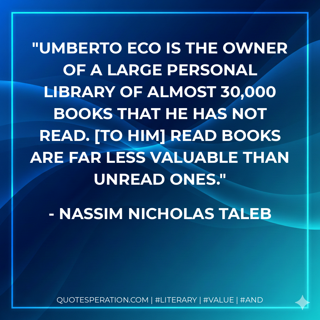 Umberto Eco is the owner of a large personal library of almost 30,000 books that he has not read. To him read books are far less valuable than unread ones. - Nassim Nicholas Taleb