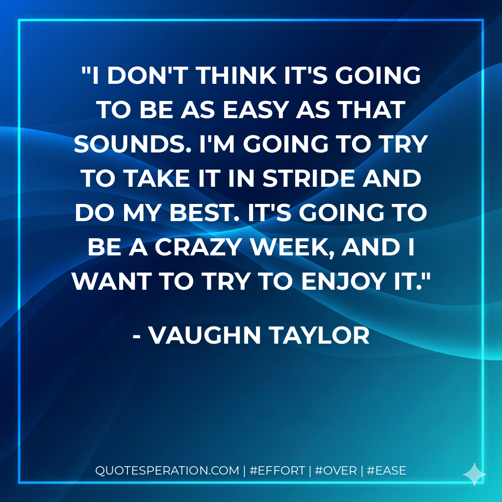 I don't think it's going to be as easy as that sounds. I'm going to try to take it in stride and do my best. It's going to be a crazy week, and I want to try to enjoy it. - Vaughn Taylor