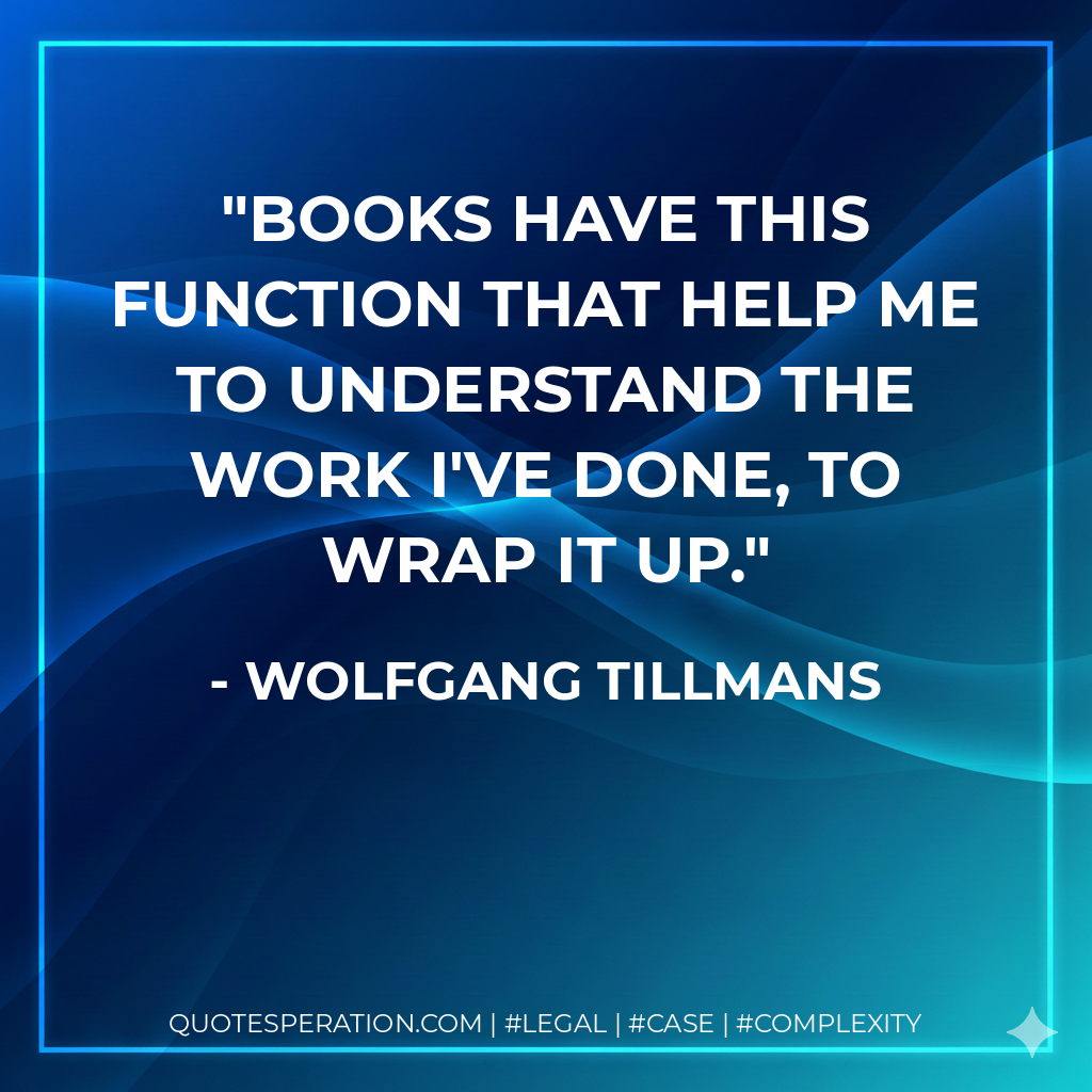 Books have this function that help me to understand the work I've done, to wrap it up. - Wolfgang Tillmans
