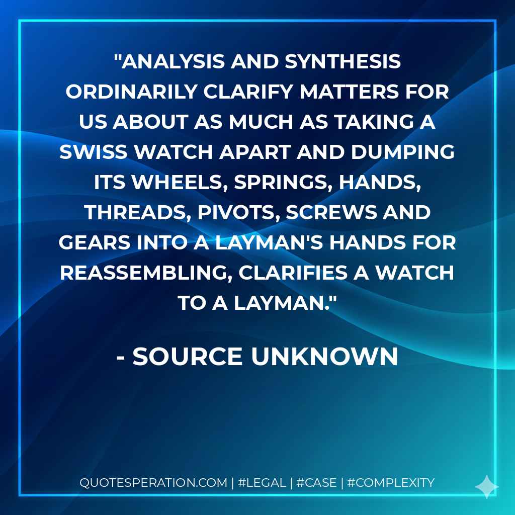 Analysis and synthesis ordinarily clarify matters for us about as much as taking a Swiss watch apart and dumping its wheels, springs, hands, threads, pivots, screws and gears into a layman's hands for reassembling, clarifies a watch to a layman. - source unknown