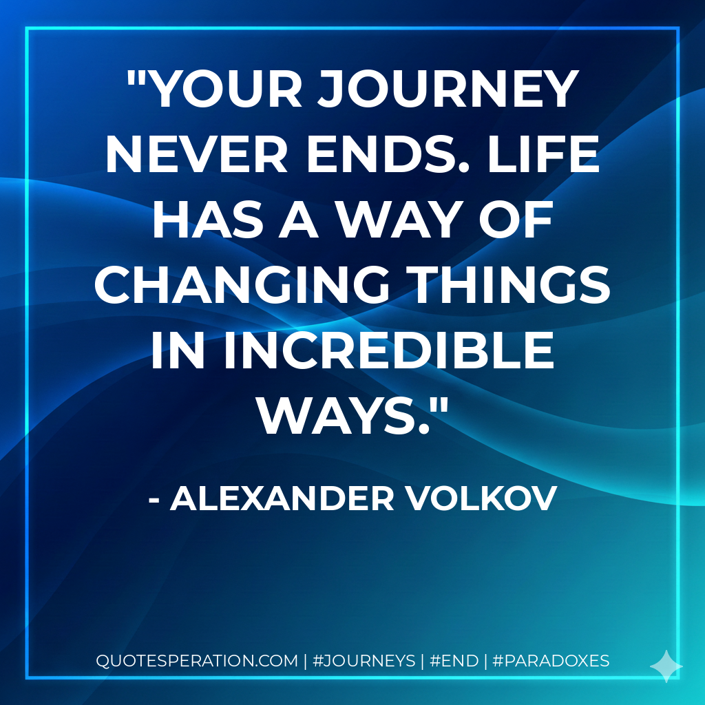 Your journey never ends. Life has a way of changing things in incredible ways.