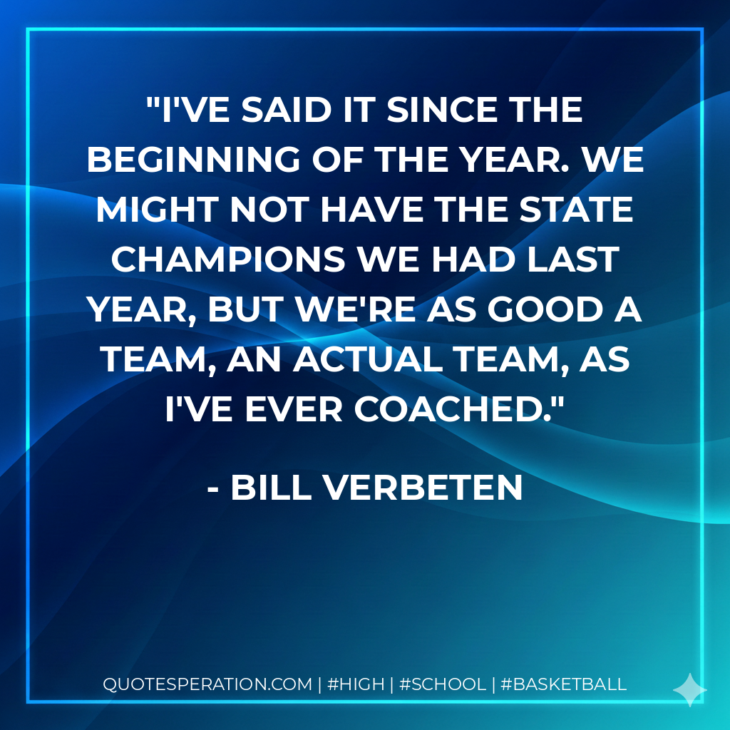 I've said it since the beginning of the year. We might not have the state champions we had last year, but we're as good a team, an actual team, as I've ever coached.