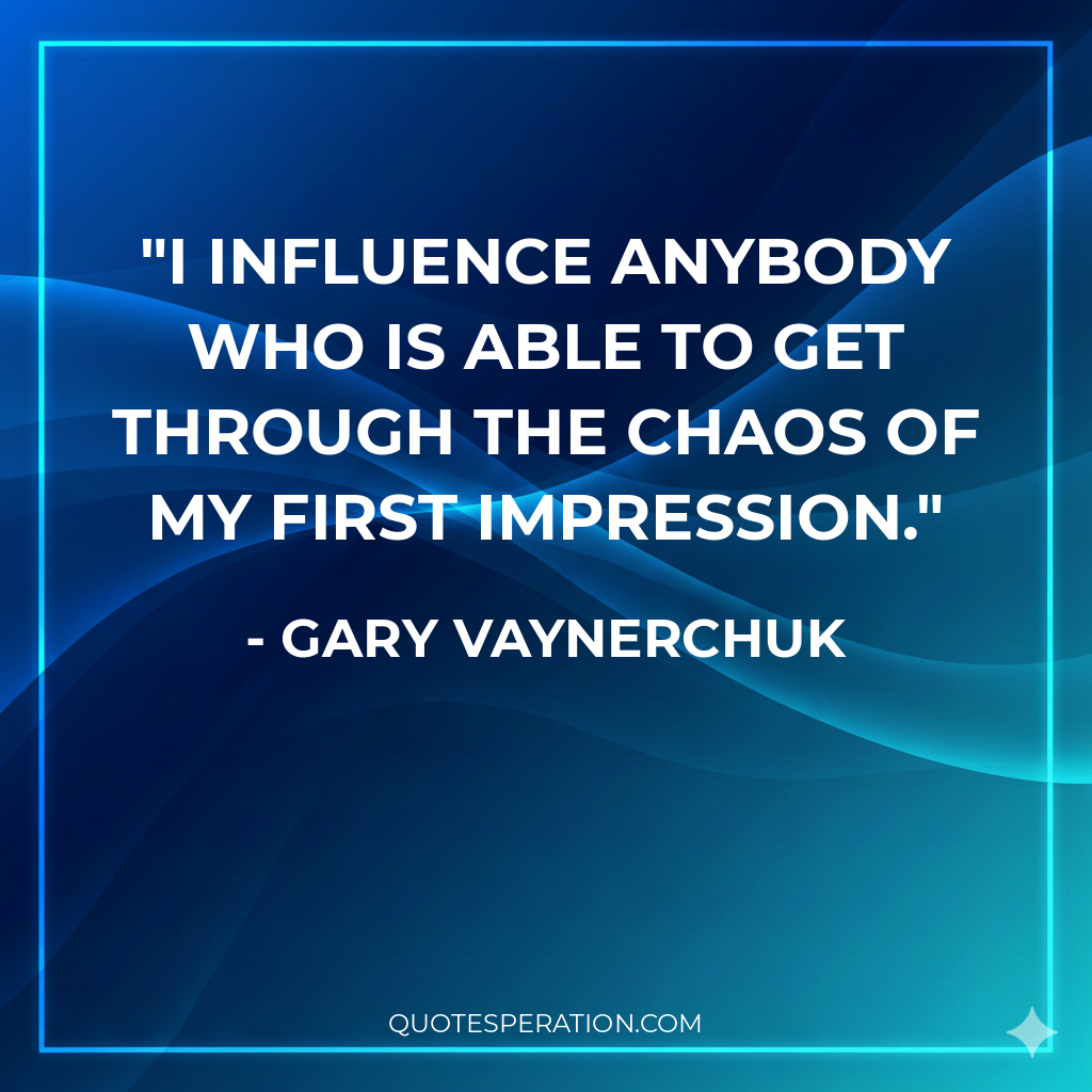 I influence anybody who is able to get through the chaos of my first impression.
