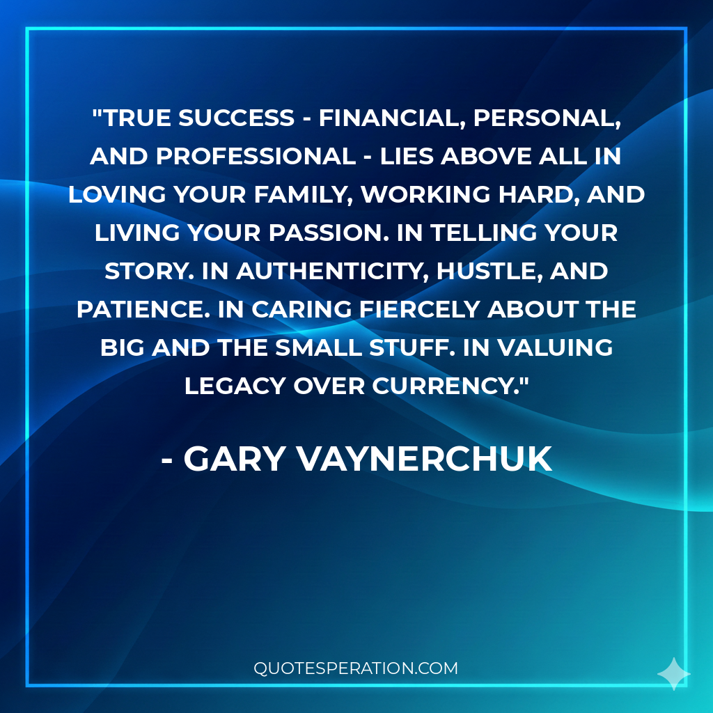 True success - financial, personal, and professional - lies above all in loving your family, working hard, and living your passion. In telling your story. In authenticity, hustle, and patience. In caring fiercely about the big and the small stuff. In valuing legacy over currency. - Gary Vaynerchuk