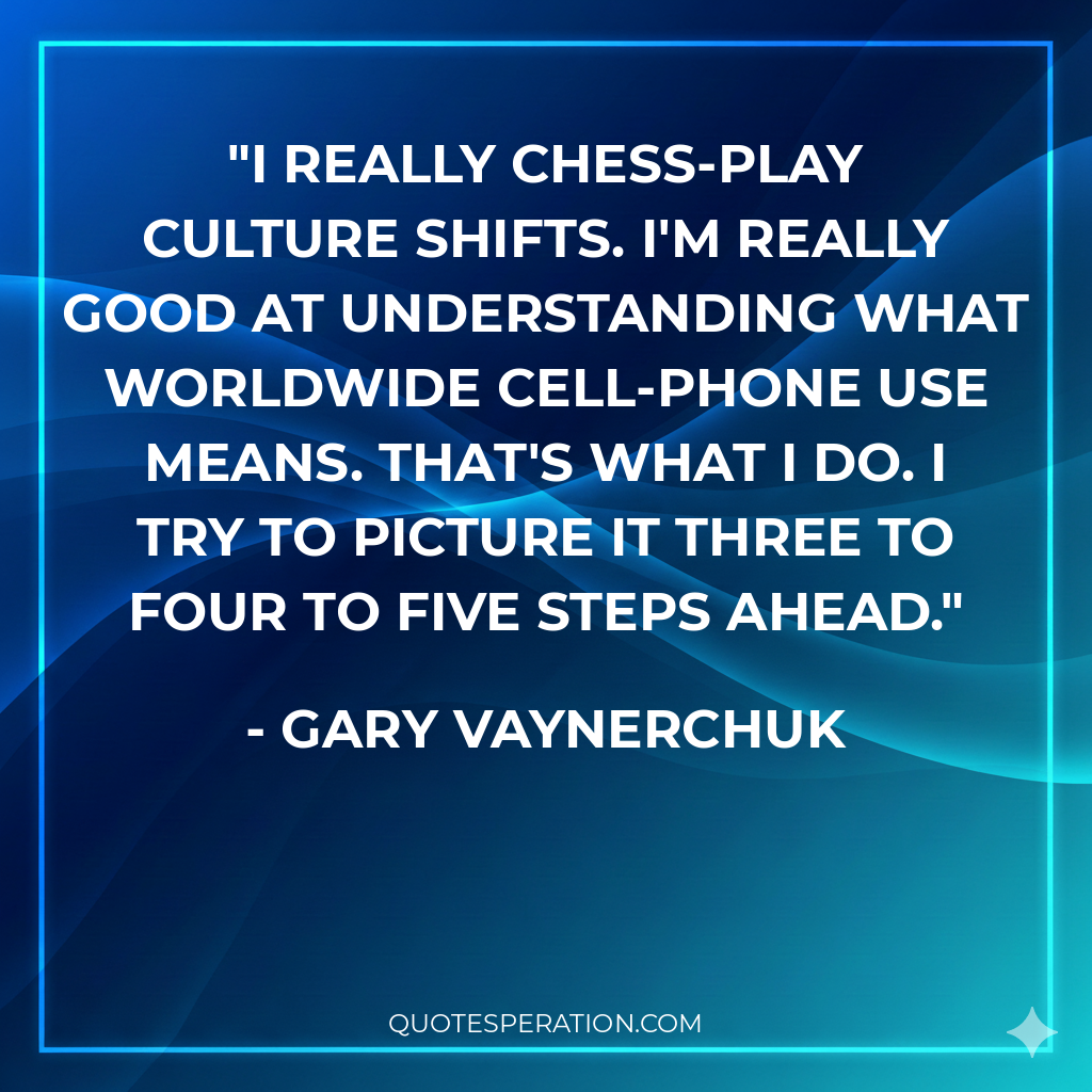 I really chess-play culture shifts. I'm really good at understanding what worldwide cell-phone use means. That's what I do. I try to picture it three to four to five steps ahead.