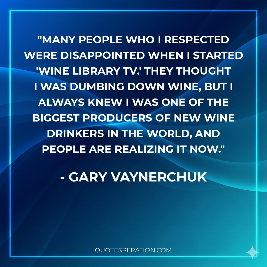 Many people who I respected were disappointed when I started 'Wine Library TV.' They thought I was dumbing down wine, but I always knew I was one of the biggest producers of new wine drinkers in the world, and people are realizing it now.