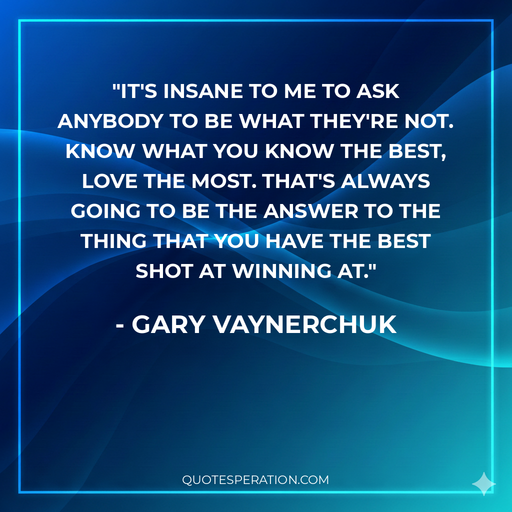 It's insane to me to ask anybody to be what they're not. Know what you know the best, love the most. That's always going to be the answer to the thing that you have the best shot at winning at.