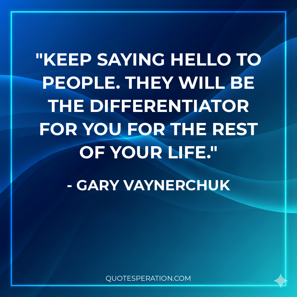 Keep saying hello to people. They will be the differentiator for you for the rest of your life.