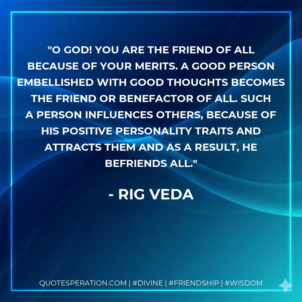 O God! You are the friend of all because of your merits. A good person embellished with good thoughts becomes the friend or benefactor of all. Such a person influences others, because of his positive personality traits and attracts them and as a result, he befriends all.