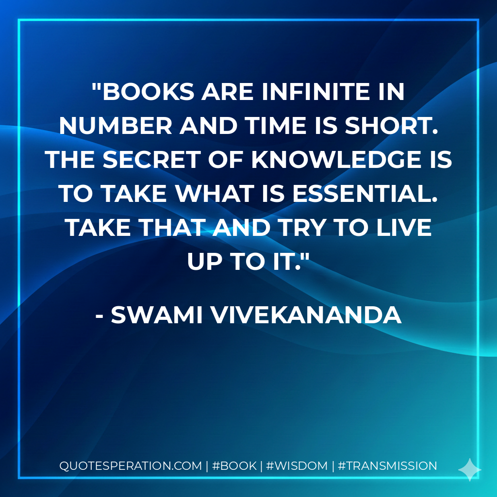 Books are infinite in number and time is short. The secret of knowledge is to take what is essential. Take that and try to live up to it. - Swami Vivekananda
