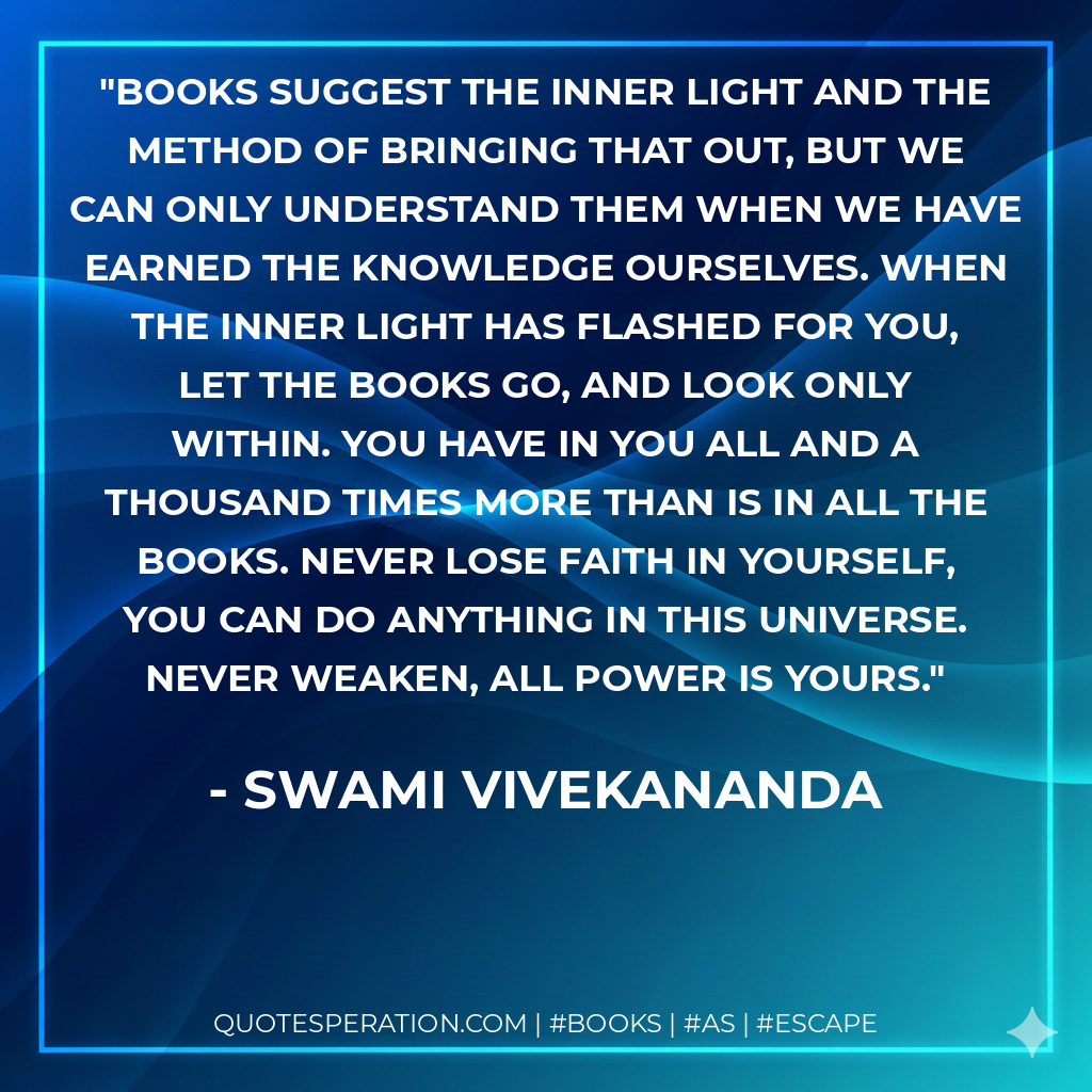 Books suggest the inner light and the method of bringing that out, but we can only understand them when we have earned the knowledge ourselves. When the inner light has flashed for you, let the books go, and look only within. You have in you all and a thousand times more than is in all the books. Never lose faith in yourself, you can do anything in this universe. Never weaken, all power is yours. - Swami Vivekananda