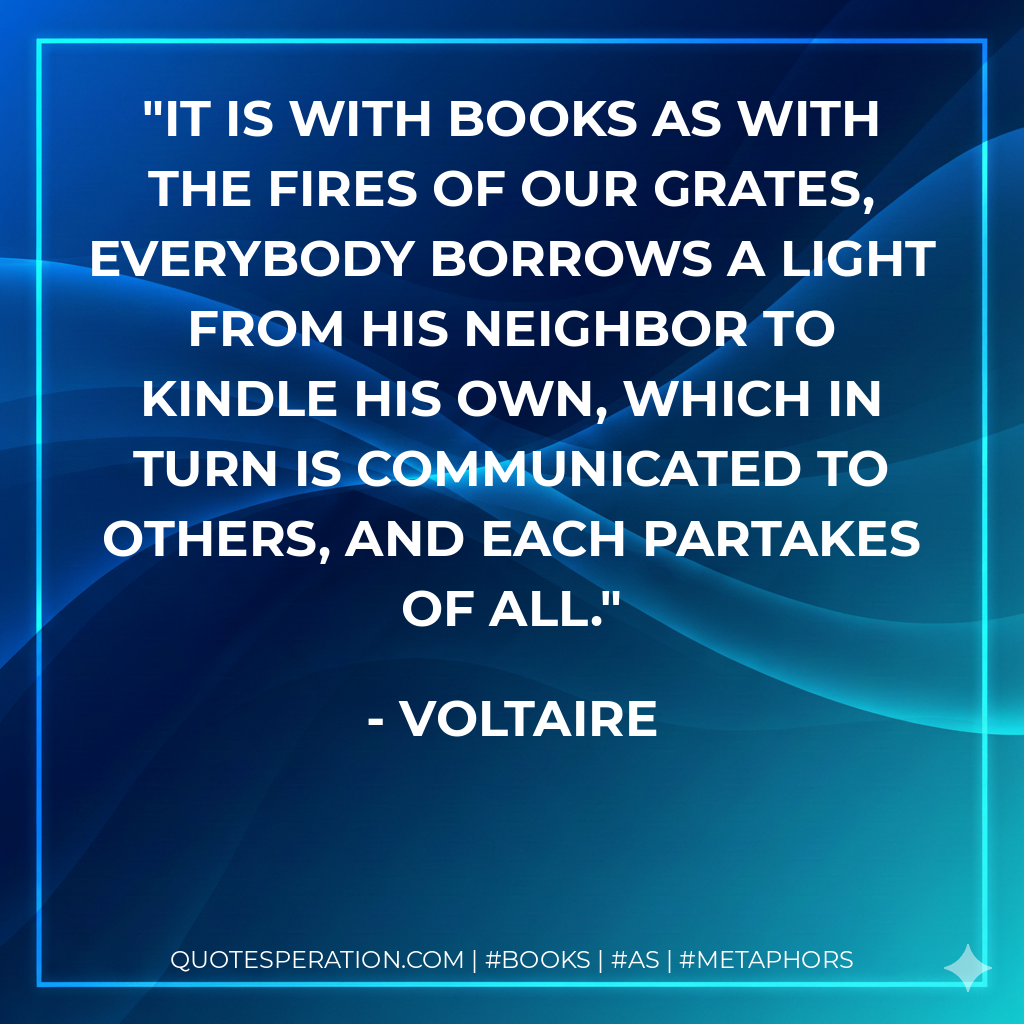 It is with books as with the fires of our grates, everybody borrows a light from his neighbor to kindle his own, which in turn is communicated to others, and each partakes of all. - Voltaire