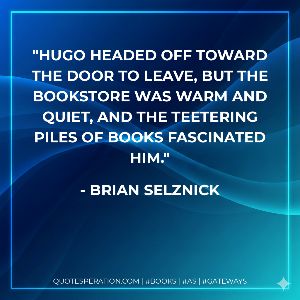Hugo headed off toward the door to leave, but the bookstore was warm and quiet, and the teetering piles of books fascinated him. - Brian Selznick