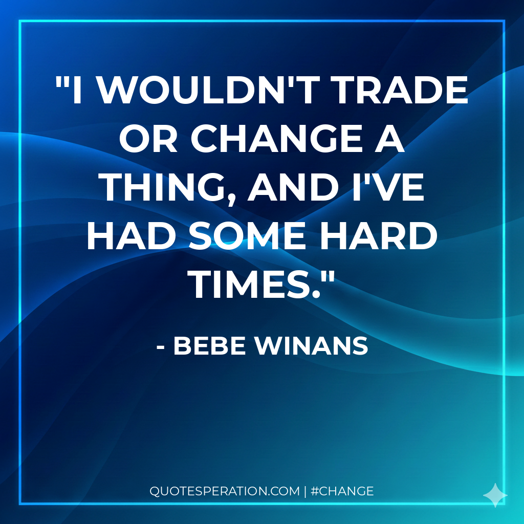 I wouldn't trade or change a thing, and I've had some hard times.