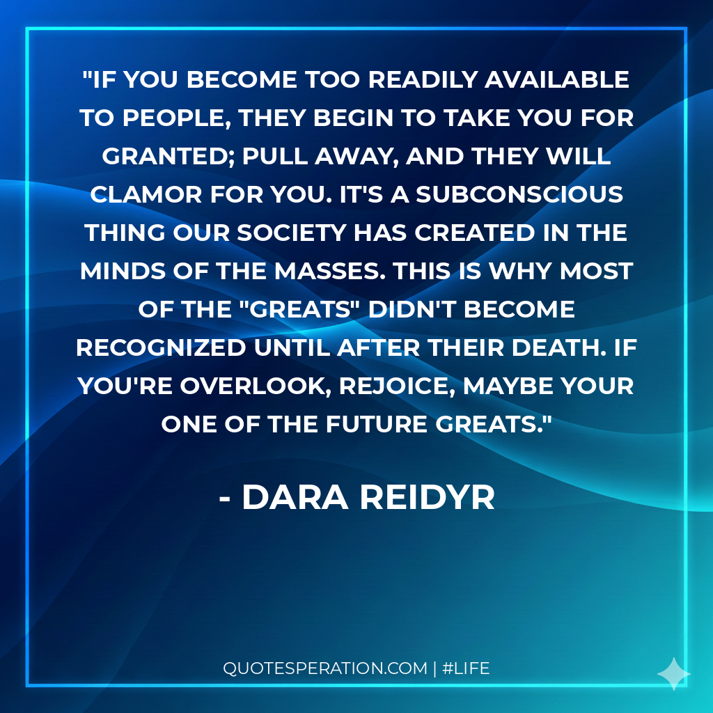 If you become too readily available to people, they begin to take you for granted; pull away, and they will clamor for you. It's a subconscious thing our society has created in the minds of the masses. This is why most of the "greats" didn't become recognized until after their death. If you're overlook, rejoice, maybe your one of the future greats.