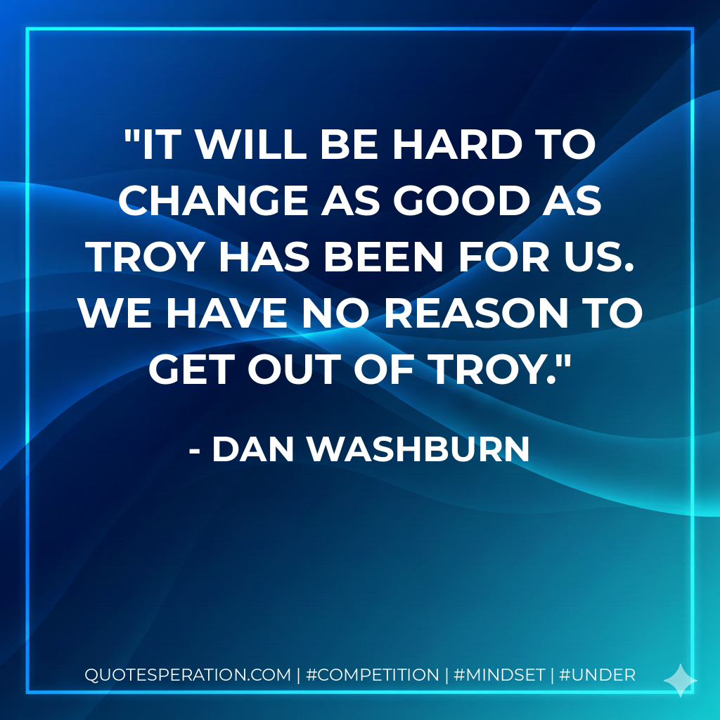 It will be hard to change as good as Troy has been for us. We have no reason to get out of Troy.