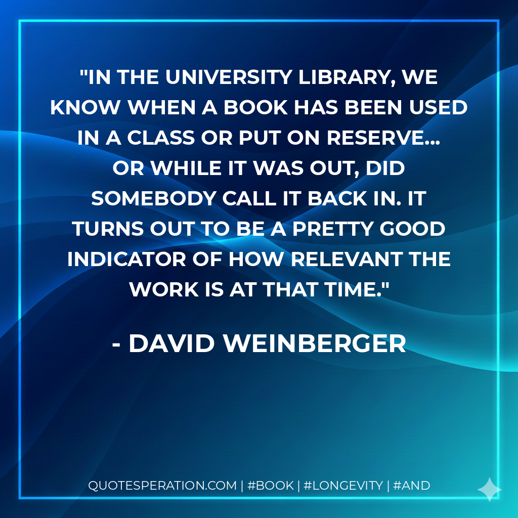 In the university library, we know when a book has been used in a class or put on reserve... or while it was out, did somebody call it back in. It turns out to be a pretty good indicator of how relevant the work is at that time. - David Weinberger