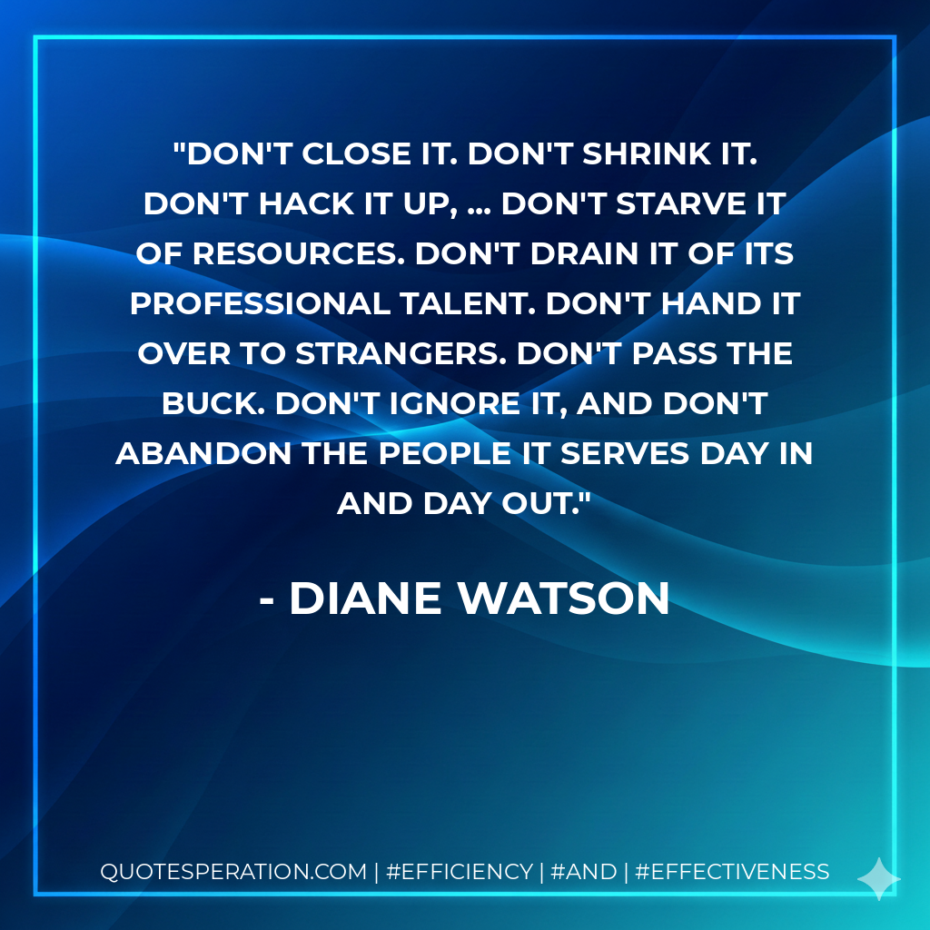 Don't close it. Don't shrink it. Don't hack it up, ... Don't starve it of resources. Don't drain it of its professional talent. Don't hand it over to strangers. Don't pass the buck. Don't ignore it, and don't abandon the people it serves day in and day out. - Diane Watson