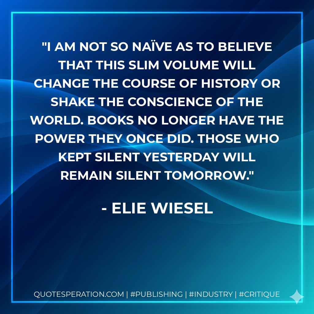 I am not so naïve as to believe that this slim volume will change the course of history or shake the conscience of the world. Books no longer have the power they once did. Those who kept silent yesterday will remain silent tomorrow. - Elie Wiesel
