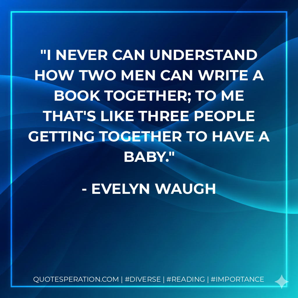 I never can understand how two men can write a book together; to me that's like three people getting together to have a baby. - Evelyn Waugh