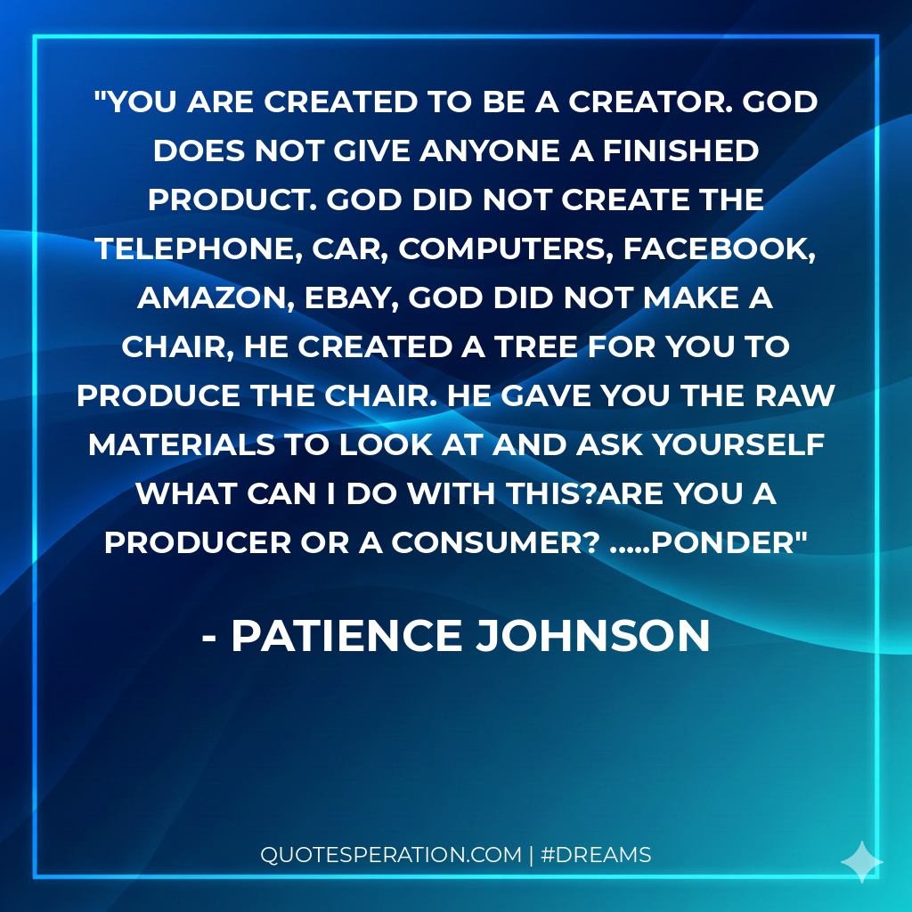 You are created to be a creator. God does not give anyone a finished product. God did not create the telephone, car, computers, Facebook, amazon, ebay, God did not make a chair, He created a tree for you to produce the chair. He gave you the raw materials to look at and ask yourself what can I do with this?Are you a producer or a consumer? .....ponder