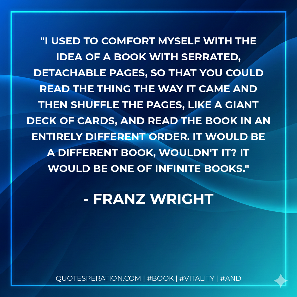 I used to comfort myself with the idea of a book with serrated, detachable pages, so that you could read the thing the way it came and then shuffle the pages, like a giant deck of cards, and read the book in an entirely different order. It would be a different book, wouldn't it? It would be one of infinite books. - Franz Wright