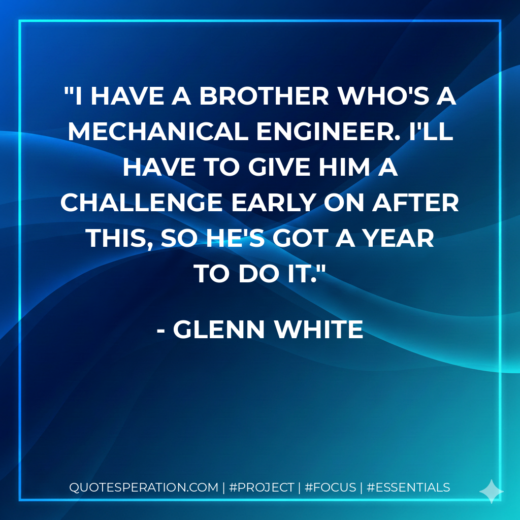 I have a brother who's a mechanical engineer. I'll have to give him a challenge early on after this, so he's got a year to do it.