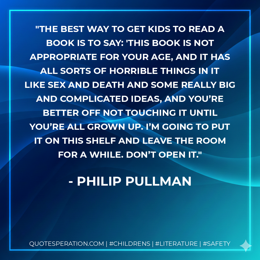 The best way to get kids to read a book is to say: 'This book is not appropriate for your age, and it has all sorts of horrible things in it like sex and death and some really big and complicated ideas, and you’re better off not touching it until you’re all grown up. I’m going to put it on this shelf and leave the room for a while. Don’t open it. - philip pullman