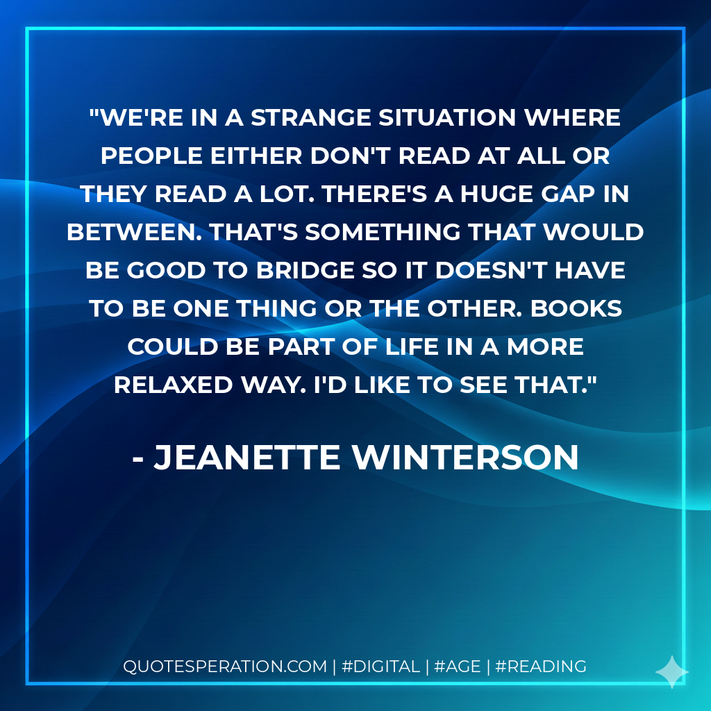We're in a strange situation where people either don't read at all or they read a lot. There's a huge gap in between. That's something that would be good to bridge so it doesn't have to be one thing or the other. Books could be part of life in a more relaxed way. I'd like to see that. - Jeanette Winterson