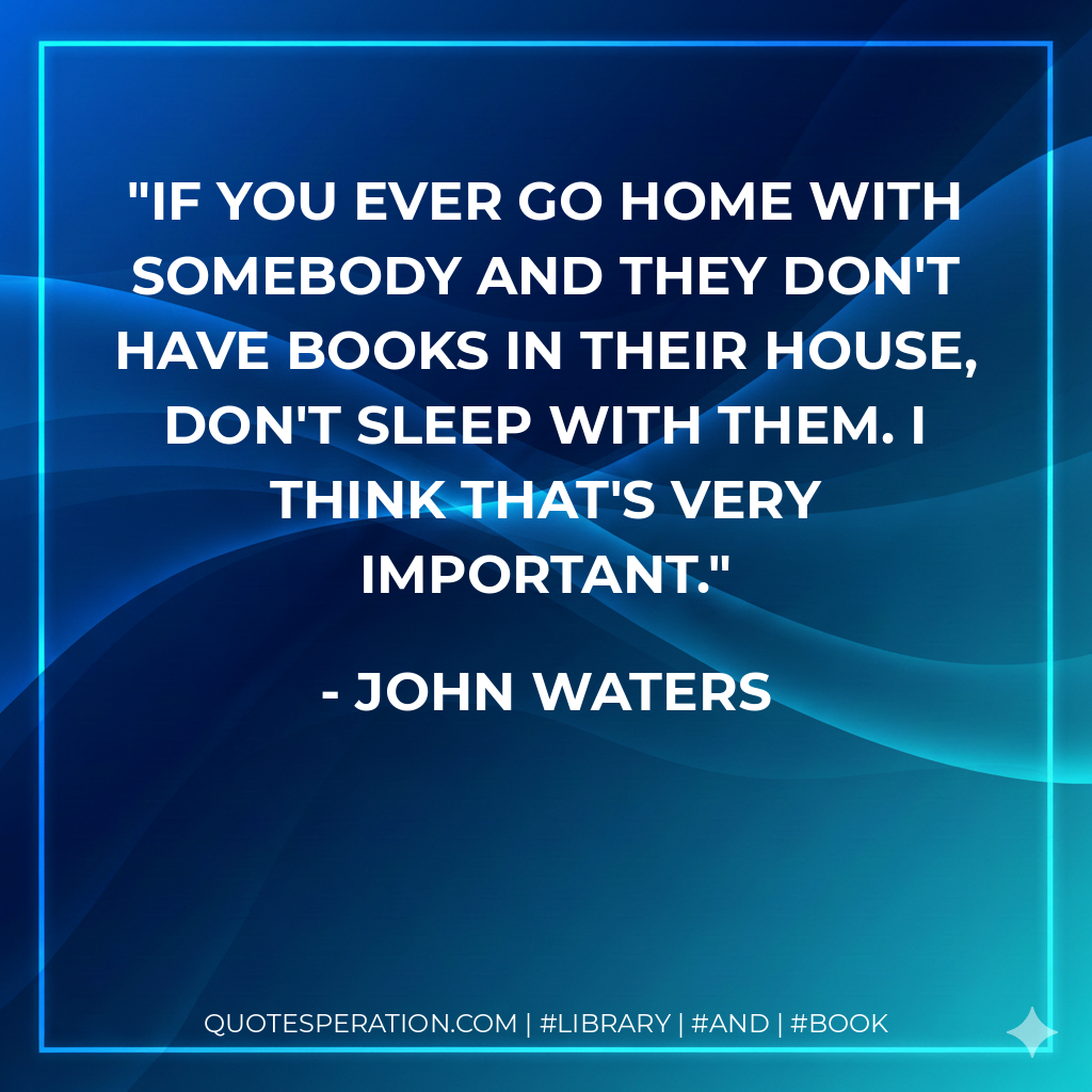 If you ever go home with somebody and they don't have books in their house, don't sleep with them. I think that's very important. - John Waters