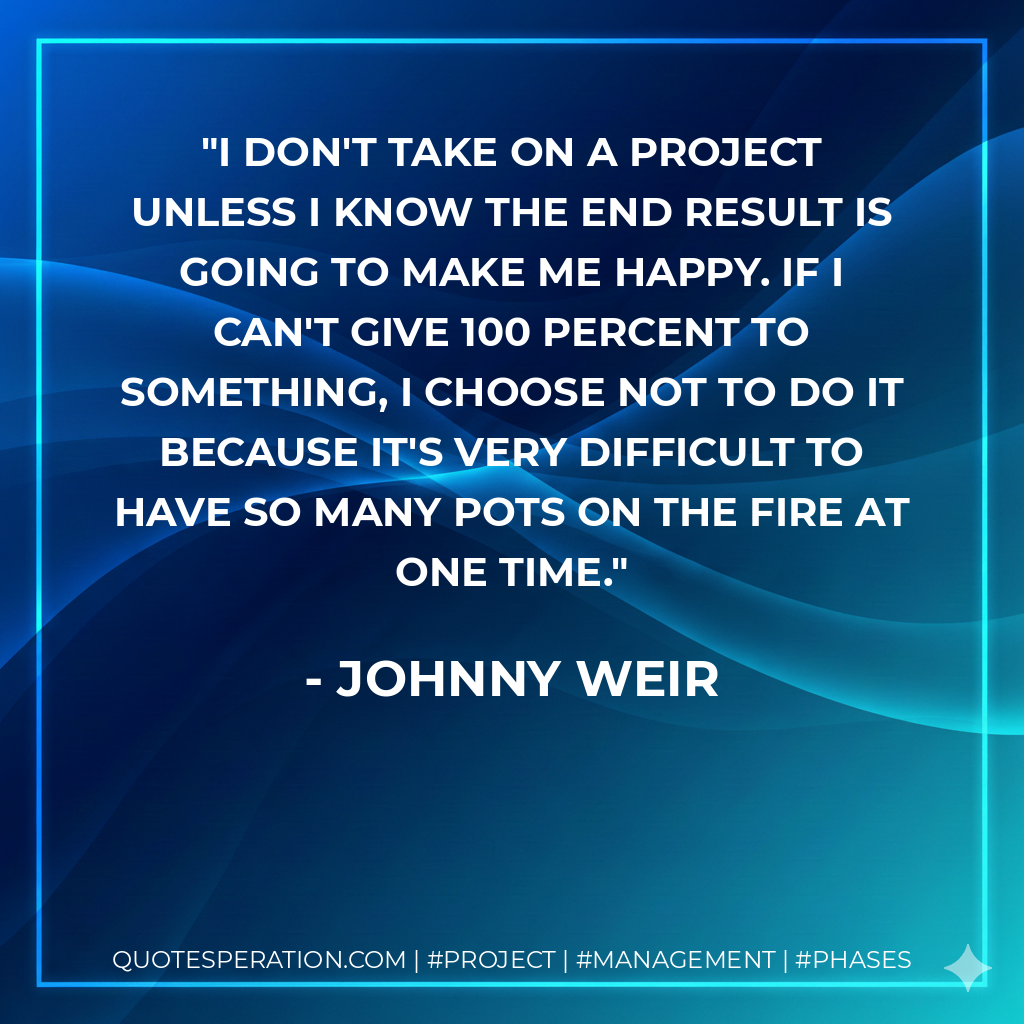I don't take on a project unless I know the end result is going to make me happy. If I can't give 100 percent to something, I choose not to do it because it's very difficult to have so many pots on the fire at one time. - Johnny Weir