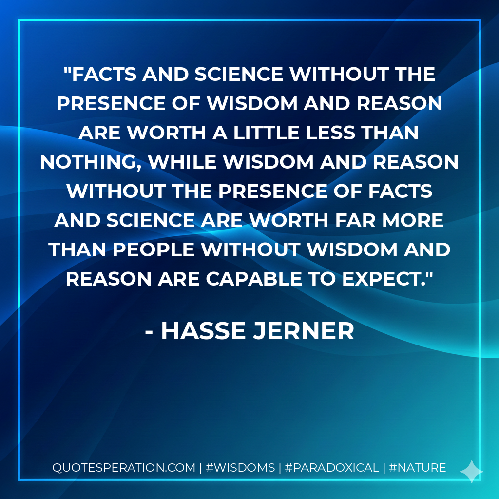 Facts and science without the presence of wisdom and reason are worth a little less than nothing, while wisdom and reason without the presence of facts and science are worth far more than people without wisdom and reason are capable to expect.