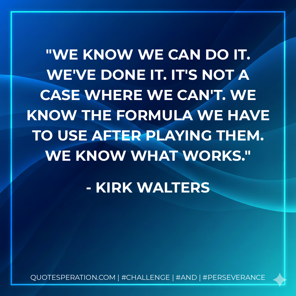 We know we can do it. We've done it. It's not a case where we can't. We know the formula we have to use after playing them. We know what works. - Kirk Walters