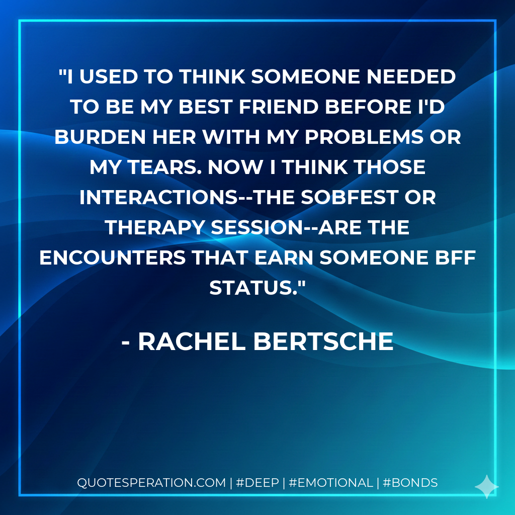 I used to think someone needed to be my best friend before I'd burden her with my problems or my tears. Now I think those interactions--the sobfest or therapy session--are the encounters that earn someone BFF status.