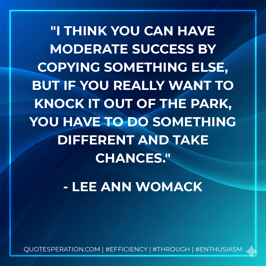 I think you can have moderate success by copying something else, but if you really want to knock it out of the park, you have to do something different and take chances. - Lee Ann Womack