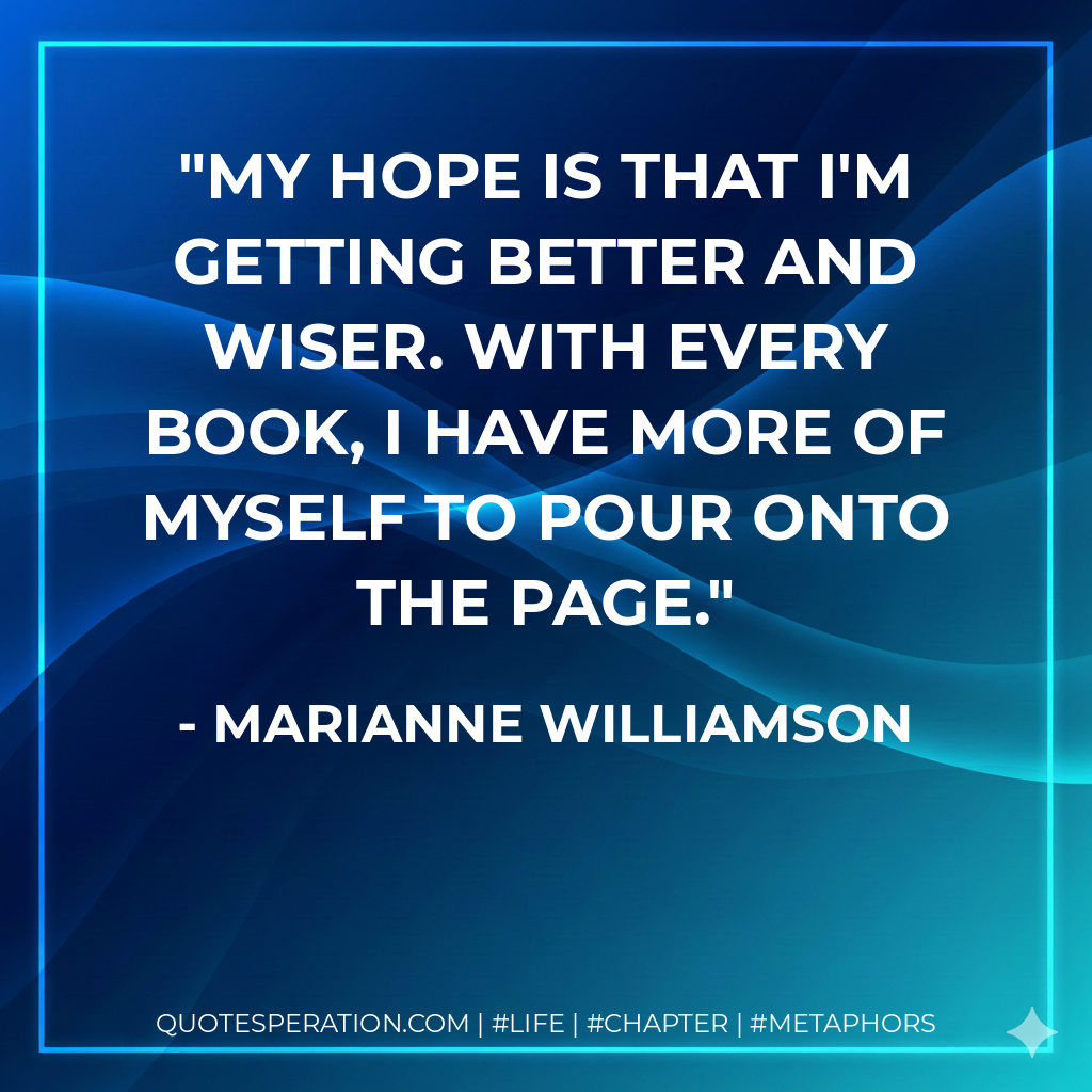 My hope is that I'm getting better and wiser. With every book, I have more of myself to pour onto the page. - Marianne Williamson