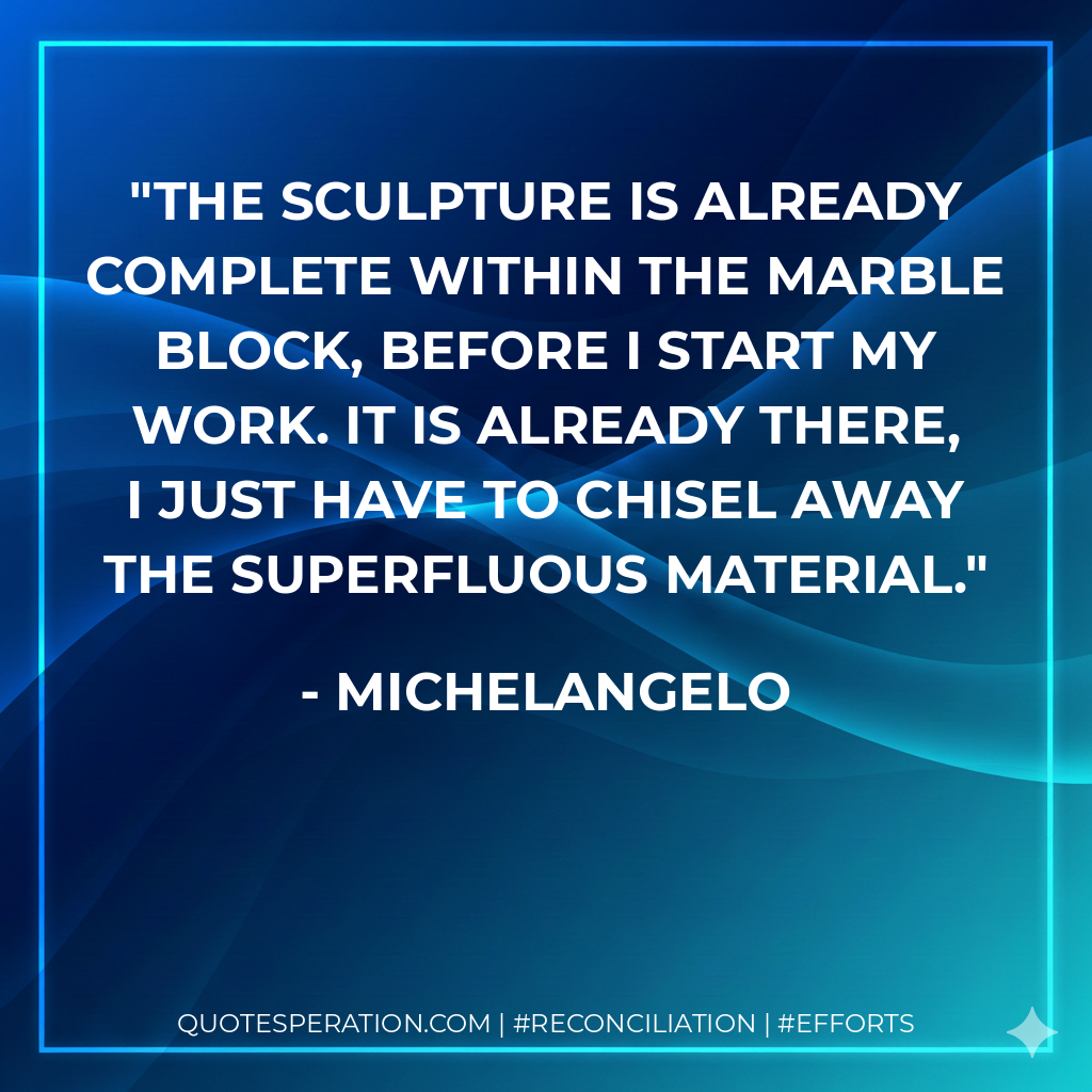 The sculpture is already complete within the marble block, before I start my work. It is already there, I just have to chisel away the superfluous material. - Michelangelo