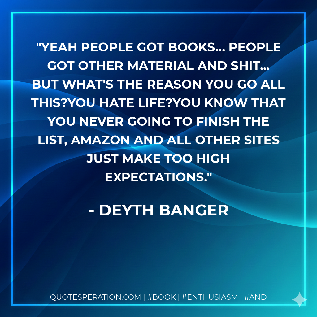 Yeah people got books... people got other material and shit... but what's the reason you go all this?You hate life?You know that you never going to finish the list, amazon and all other sites just make too high expectations. - Deyth Banger