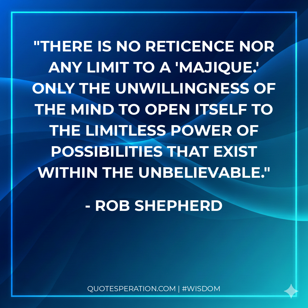 There is no reticence nor any limit to a 'Majique.' Only the unwillingness of the mind to open itself to the limitless power of possibilities that exist within the unbelievable.