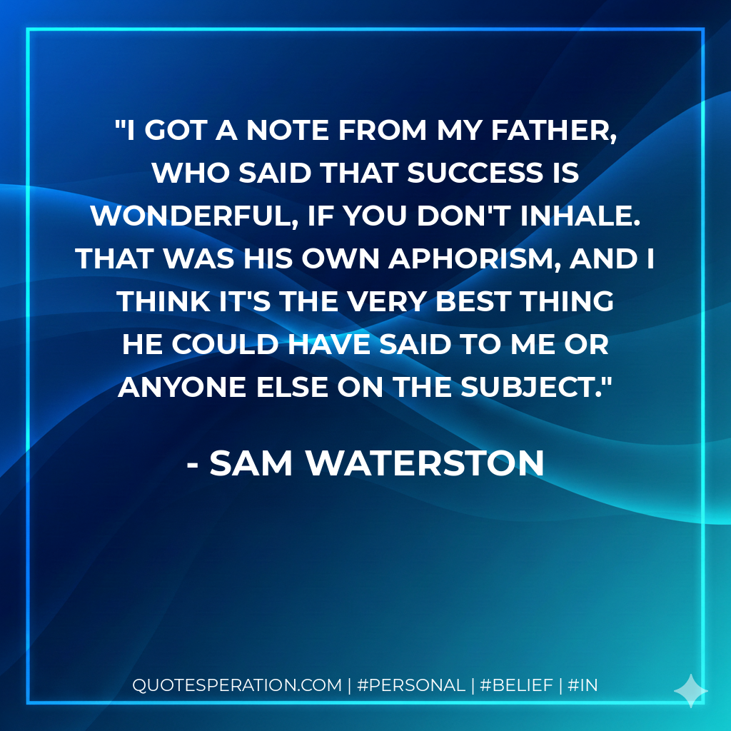 I got a note from my father, who said that Success is wonderful, if you don't inhale. That was his own aphorism, and I think it's the very best thing he could have said to me or anyone else on the subject. - Sam Waterston