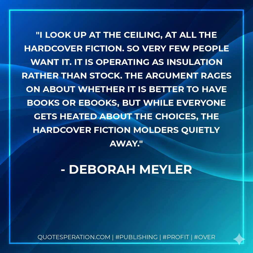 I look up at the ceiling, at all the hardcover fiction. So very few people want it. It is operating as insulation rather than stock. The argument rages on about whether it is better to have books or ebooks, but while everyone gets heated about the choices, the hardcover fiction molders quietly away. - Deborah Meyler