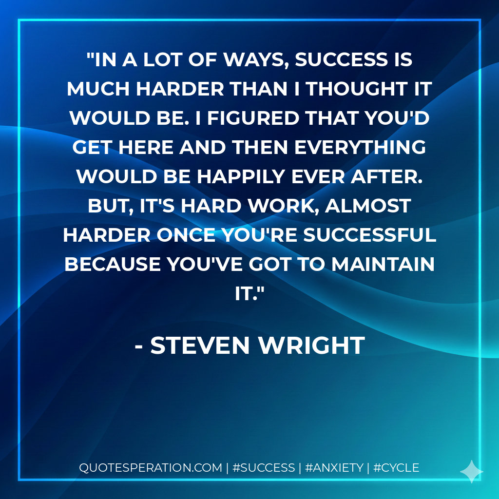 In a lot of ways, success is much harder than I thought it would be. I figured that you'd get here and then everything would be happily ever after. But, it's hard work, almost harder once you're successful because you've got to maintain it. - Steven Wright