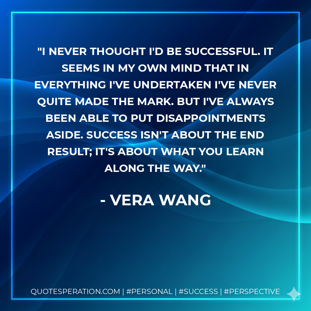 I never thought I'd be successful. It seems in my own mind that in everything I've undertaken I've never quite made the mark. But I've always been able to put disappointments aside. Success isn't about the end result; it's about what you learn along the way. - Vera Wang