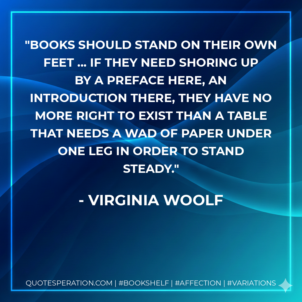 Books should stand on their own feet ... If they need shoring up by a preface here, an introduction there, they have no more right to exist than a table that needs a wad of paper under one leg in order to stand steady. - Virginia Woolf